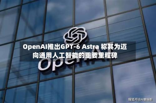 OpenAI推出GPT-6 Astra 称其为迈向通用人工智能的重要里程碑-第1张图片