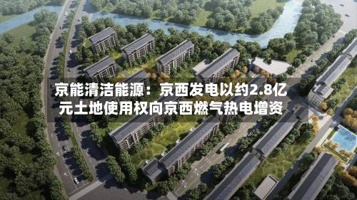 京能清洁能源：京西发电以约2.8亿元土地使用权向京西燃气热电增资-第3张图片