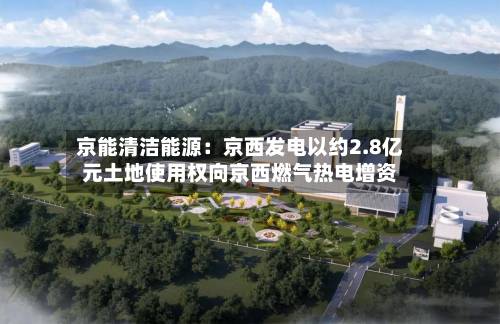 京能清洁能源：京西发电以约2.8亿元土地使用权向京西燃气热电增资-第1张图片