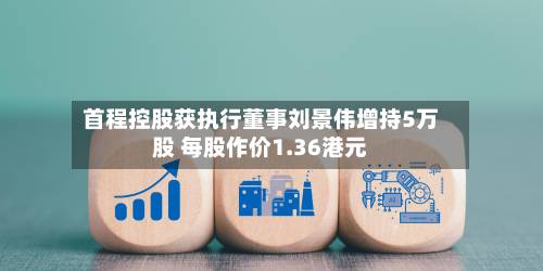 首程控股获执行董事刘景伟增持5万股 每股作价1.36港元-第2张图片