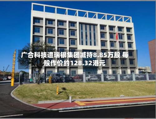 广合科技遭瑞银集团减持8.85万股 每股作价约128.32港元-第2张图片