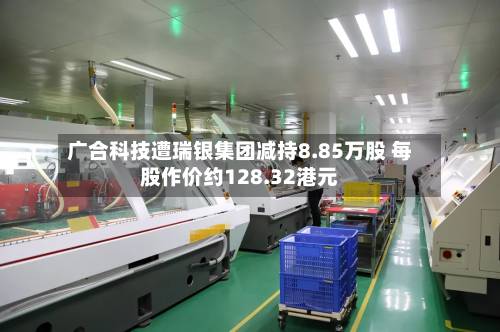 广合科技遭瑞银集团减持8.85万股 每股作价约128.32港元-第1张图片