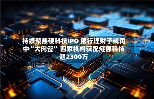 持续聚焦硬科技IPO 银行理财子或再中“大肉签” 四家机构获配燧原科技超2300万-第2张图片