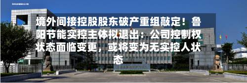 境外间接控股股东破产重组敲定！鲁阳节能实控主体拟退出：公司控制权状态面临变更	，或将变为无实控人状态-第3张图片