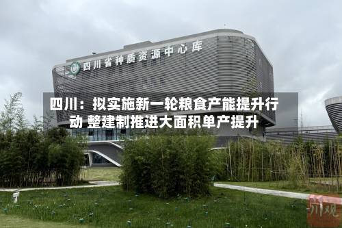 四川：拟实施新一轮粮食产能提升行动 整建制推进大面积单产提升-第2张图片