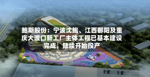 鲍斯股份：宁波沈鲍、江西鄱阳及重庆大渡口新工厂主体工程已基本建设完成	，陆续开始投产-第2张图片