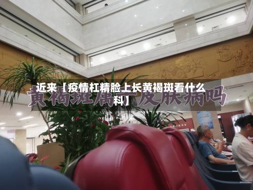 近来【疫情杠精脸上长黄褐斑看什么科】