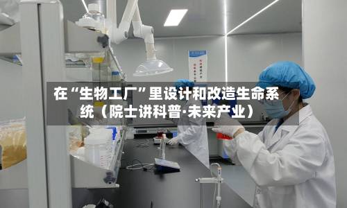 在“生物工厂	”里设计和改造生命系统（院士讲科普·未来产业）-第3张图片
