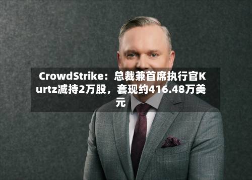 CrowdStrike：总裁兼首席执行官Kurtz减持2万股，套现约416.48万美元-第2张图片