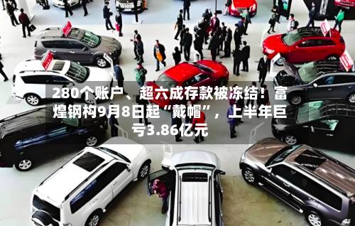 280个账户	、超六成存款被冻结！富煌钢构9月8日起“戴帽”	，上半年巨亏3.86亿元-第2张图片