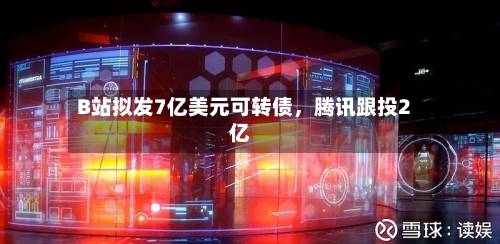 B站拟发7亿美元可转债，腾讯跟投2亿-第2张图片