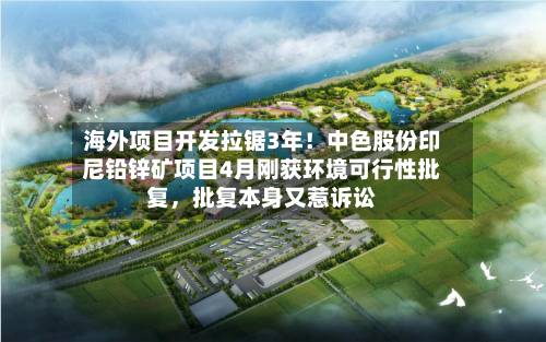 海外项目开发拉锯3年！中色股份印尼铅锌矿项目4月刚获环境可行性批复	，批复本身又惹诉讼-第3张图片