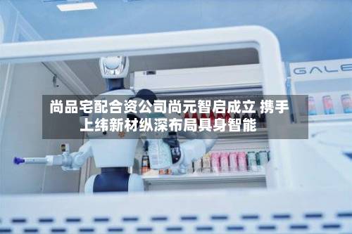 尚品宅配合资公司尚元智启成立 携手上纬新材纵深布局具身智能