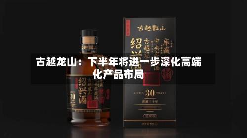 古越龙山：下半年将进一步深化高端化产品布局-第3张图片