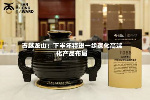 古越龙山：下半年将进一步深化高端化产品布局-第2张图片