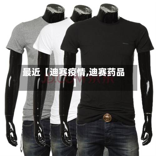最近【迪赛疫情,迪赛药品】-第1张图片