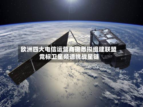 欧洲四大电信运营商据悉拟组建联盟 竞标卫星频谱挑战星链-第2张图片