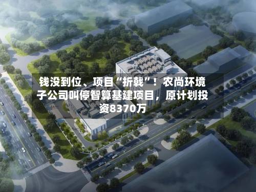 钱没到位	、项目“折戟”！农尚环境子公司叫停智算基建项目	，原计划投资8370万-第2张图片