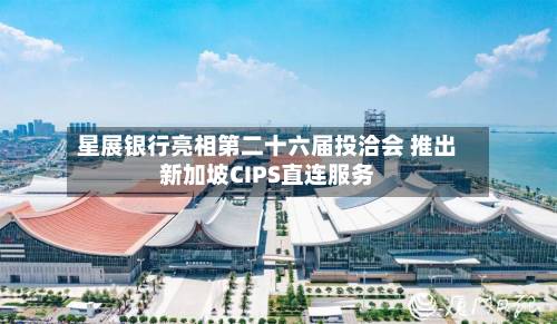 星展银行亮相第二十六届投洽会 推出新加坡CIPS直连服务