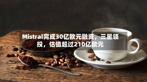 Mistral完成30亿欧元融资，三星领投	，估值超过210亿欧元-第2张图片