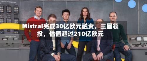 Mistral完成30亿欧元融资，三星领投	，估值超过210亿欧元-第3张图片