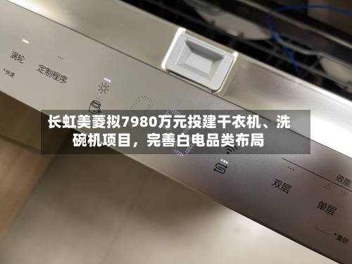 长虹美菱拟7980万元投建干衣机、洗碗机项目	，完善白电品类布局-第3张图片