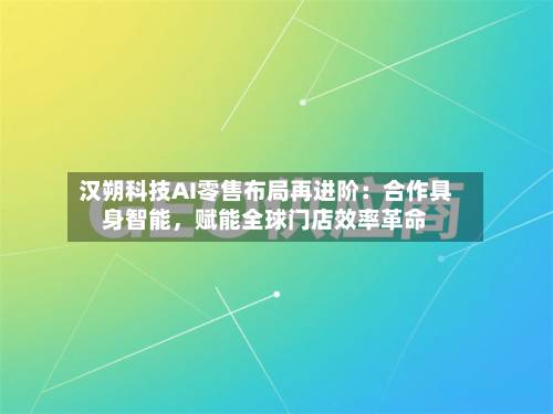 汉朔科技AI零售布局再进阶：合作具身智能，赋能全球门店效率革命-第3张图片