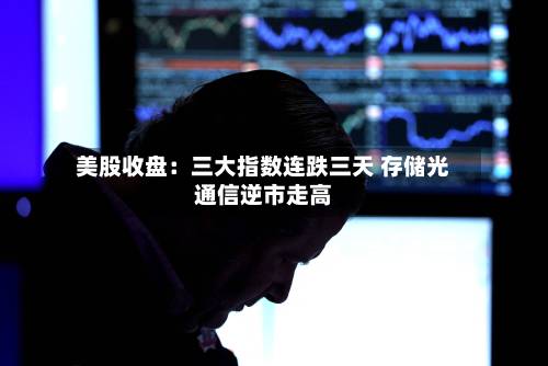 美股收盘：三大指数连跌三天 存储光通信逆市走高