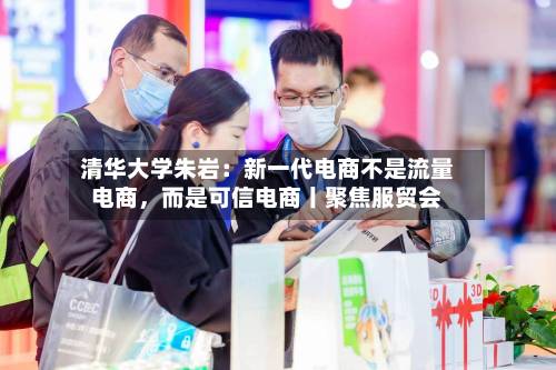 清华大学朱岩：新一代电商不是流量电商，而是可信电商丨聚焦服贸会-第2张图片