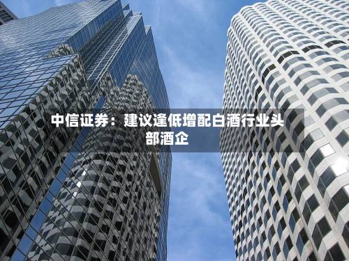 中信证券：建议逢低增配白酒行业头部酒企