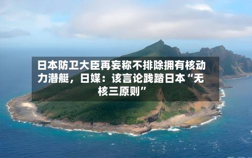 日本防卫大臣再妄称不排除拥有核动力潜艇，日媒：该言论践踏日本“无核三原则”-第3张图片