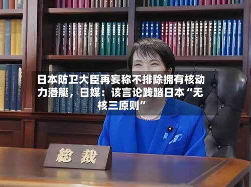 日本防卫大臣再妄称不排除拥有核动力潜艇，日媒：该言论践踏日本“无核三原则”-第2张图片