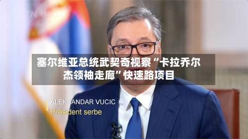 塞尔维亚总统武契奇视察“卡拉乔尔杰领袖走廊	”快速路项目-第2张图片