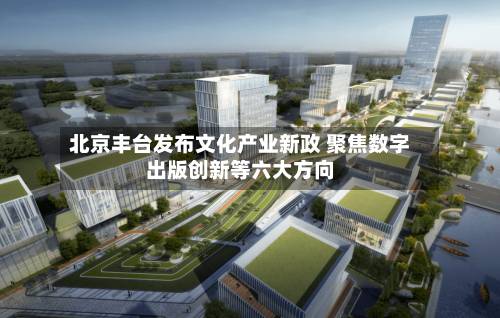 北京丰台发布文化产业新政 聚焦数字出版创新等六大方向-第2张图片