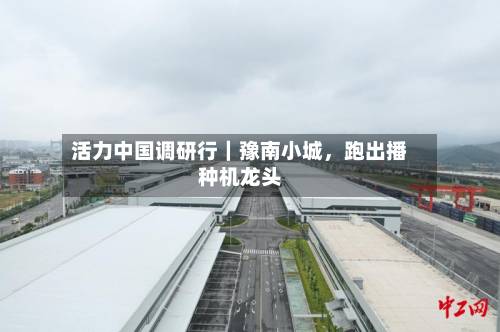 活力中国调研行｜豫南小城，跑出播种机龙头-第2张图片