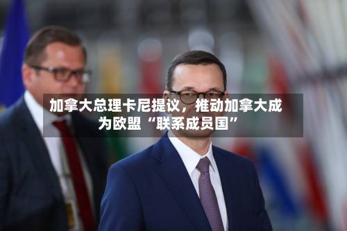 加拿大总理卡尼提议	，推动加拿大成为欧盟 “联系成员国”-第2张图片